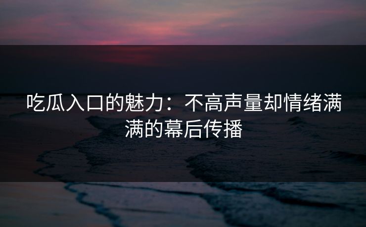 吃瓜入口的魅力:不高声量却情绪满满的幕后传播 吃瓜入口的魅力:不高声量却情绪满满的幕后传播