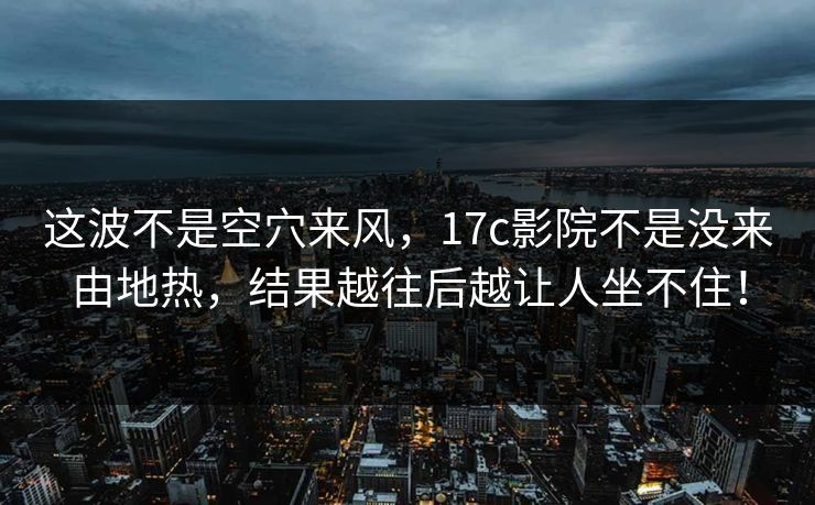 这波不是空穴来风,17c影院不是没来由地热,结果越往后越让人坐不住! 这波不是空穴来风,17c影院不是没来由地热,结果越往后越让人坐不住!